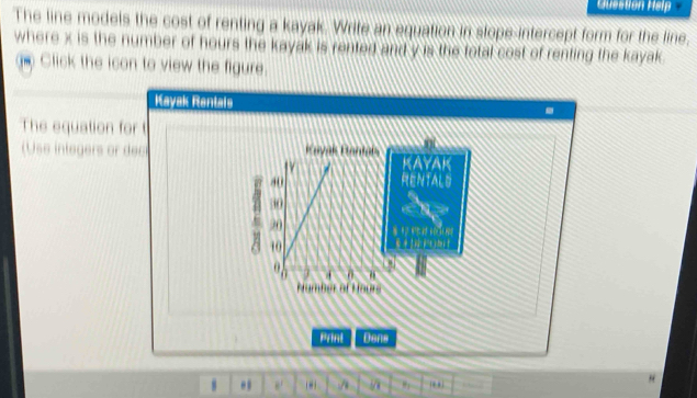 Question Help 
The line models the cost of renting a kayak. Write an equation in stope-intercept form for the line. 
where x is the number of hours the kayak is rented and y is the total cost of renting the kayak 
e Click the icon to view the figure. 
Kayak Rantais . 
The equation for t 
(Use integers or dec 
Print Dens 
. e. / .