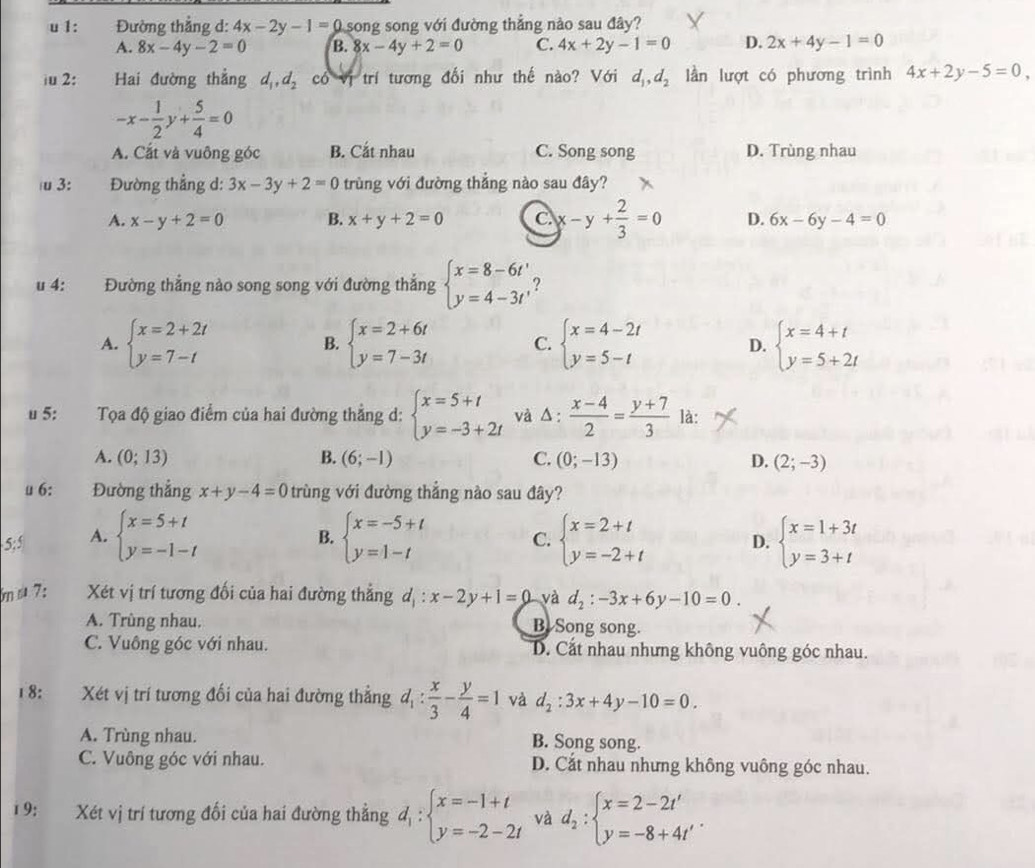 1:  Đường thắng d: 4x-2y-1= 0 song song với đường thẳng nào sau đây?
A. 8x-4y-2=0 B. 8x-4y+2=0 C. 4x+2y-1=0 D. 2x+4y-1=0
iu 2: Hai đường thẳng d_1,d_2 có vị trí tương đối như thế nào? Với d_1,d_2 lần lượt có phương trình 4x+2y-5=0,
-x- 1/2 y+ 5/4 =0
A. Cắt và vuông góc B. Cắt nhau C. Song song D. Trùng nhau
u 3:  Đường thẳng d: 3x-3y+2=0 trùng với đường thắng nào sau đây?
A. x-y+2=0 B. x+y+2=0 C. x-y+ 2/3 =0 D. 6x-6y-4=0
u 4: Đường thắng nào song song với đường thắng beginarrayl x=8-6t' y=4-3t'endarray. 2
A. beginarrayl x=2+2t y=7-tendarray. beginarrayl x=2+6t y=7-3tendarray. C. beginarrayl x=4-2t y=5-tendarray. D. beginarrayl x=4+t y=5+2tendarray.
B.
u 5: Tọa độ giao điểm của hai đường thẳng d: beginarrayl x=5+t y=-3+2tendarray. và △ : (x-4)/2 = (y+7)/3  là:
A. (0;13) B. (6;-1) C. (0;-13) D. (2;-3)
u 6: Đường thắng x+y-4=0 trùng với đường thẳng nào sau đây?
5;5 A. beginarrayl x=5+t y=-1-tendarray. beginarrayl x=-5+t y=1-tendarray. C. beginarrayl x=2+t y=-2+tendarray. D. beginarrayl x=1+3t y=3+tendarray.
B.
bm s 7: Xét vị trí tương đối của hai đường thẳng d_1:x-2y+1=0 yà d_2:-3x+6y-10=0.
A. Trùng nhau. B Song song.
C. Vuông góc với nhau. D. Cắt nhau nhưng không vuông góc nhau.
18: Xét vị trí tương đối của hai đường thẳng d_1: x/3 - y/4 =1 và d_2:3x+4y-10=0.
A. Trùng nhau. B. Song song.
C. Vuông góc với nhau. D. Cắt nhau nhưng không vuông góc nhau.
1 9: Xét vị trí tương đối của hai đường thẳng d_1:beginarrayl x=-1+t y=-2-2tendarray. và d_2:beginarrayl x=2-2t' y=-8+4t'endarray. .