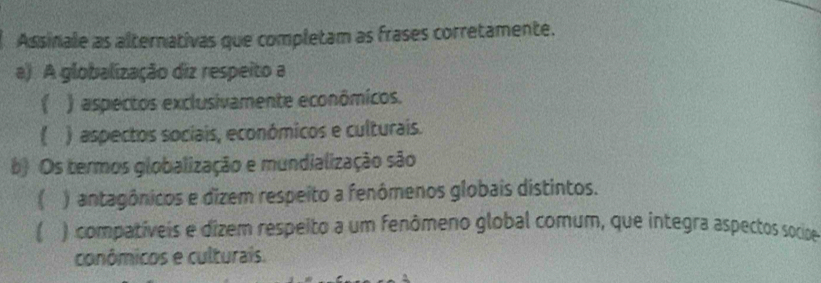 Assinale as alternativas que completam as frases corretamente.
a) A globalização diz respeito a
 ) aspectos exclusivamente econômicos.
) aspectos sociais, económicos e culturais.
b) Os termos globalização e mundialização são
) antagônicos e dizem respeito a fenômenos globais distintos.
l ) compativeis e dizem respeito a um fenômeno global comum, que integra aspectos socipoe
conômicos e culturais.