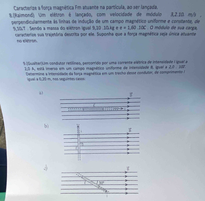 Caracterize a força magnética Fm atuante na partícula, ao ser lançada.
8.(Raimond) Um elétron é lançado, com velocidade de módulo 3,2.10. m/s
perpendicularmente ás linhas de indução de um campo magnético uniforme e constante, de
9,10.T . Sendo a massa do elétron igual 9,10 .10.kg e e=1,60.10C. O módulo de sua carga,
caracterize sua trajetória descrita por ele. Suponha que a força magnética seja única atuante
no elétron.
9.(Gualter)Um condutor retilíneo, percorrido por uma corrente elétrica de intensidade i igual a
2,0 A, está imerso em um campo magnético uniforme de intensidade B, igual a 2,0 . 10T.
Determine a intensidade da força magnética em um trecho desse condutor, de comprimento I
igual a 0,20 m, nos seguintes casos:
a)
b)