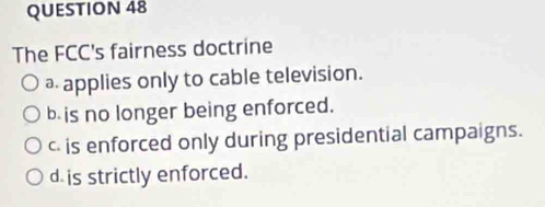 The FCC's fairness doctrine
a applies only to cable television.
b is no longer being enforced.
c is enforced only during presidential campaigns.
d is strictly enforced.