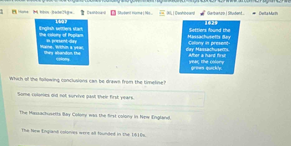 ro unding and goverment/sighkedrect nps e 3 wW1rEom 2Psigmn 2PW
Home Mi lnbox-)bader29@w.. Dashboard Student Home | No. IXL | Dashboard Garbanzo | Student... Delta Ma th
1607 1629
English settlers start Settlers found the
the colony of Poplam Massachusetts Bay
in present-day Colony in present-
Maine. Within a year day Massachusetts.
they abandon the After a hard first
colony. year, the colony
grows quickly.
Which of the following conclusions can be drawn from the timeline?
Some colonies did not survive past their first years.
The Massachusetts Bay Colony was the first colony in New England.
The New England colonies were all founded in the 1610s.