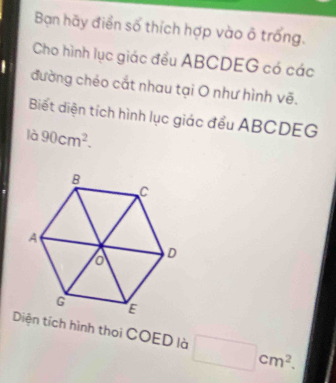 Bạn hãy điển số thích hợp vào ô trống. 
Cho hình lục giác đều ABCDEG có các 
đường chéo cắt nhau tại O như hình vẽ. 
Biết diện tích hình lục giác đều ABCDEG
là 90cm^2. 
Diện tích hình thoi COED là □ cm^2.