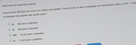 Seleccione la respuesta correcta
Jessica tiene 900 pies de cerca y un campo muy grande. Puede cercar un área rectangular con dimensiones x ples y (450-x) pie
rectangular más grande que puede crear?
A. 450 pies cuadrados
B. 900 pies cuadrados
DO. 50,625 pies cuadrados
D. 75,625 pies cuadrados