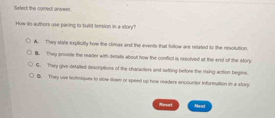 Select the correct answer.
How do authors use pacing to build tension in a story?
A. They state explicitly how the climax and the events that follow are related to the resolution.
B. They provide the reader with details about how the conflict is resolved at the end of the story.
C. They give detailed descriptions of the characters and setting before the rising action begins.
D. They use techniques to slow down or speed up how readers encounter information in a story.
Reset Next