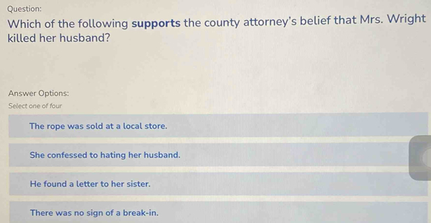 Which of the following supports the county attorney's belief that Mrs. Wright
killed her husband?
Answer Options:
Select one of four
The rope was sold at a local store.
She confessed to hating her husband.
He found a letter to her sister.
There was no sign of a break-in.