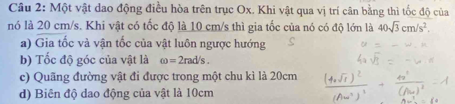 Một vật dao động điều hòa trên trục Ox. Khi vật qua vị trí cân bằng thì tốc độ của 
nó là 20 cm/s. Khi vật có tốc độ là 10 cm/s thì gia tốc của nó có độ lớn là 40sqrt(3)cm/s^2. 
a) Gia tốc và vận tốc của vật luôn ngược hướng 
b) Tốc độ góc của vật là omega =2rad/s. 
c) Quãng đường vật đi được trong một chu kì là 20cm
d) Biên độ dao động của vật là 10cm