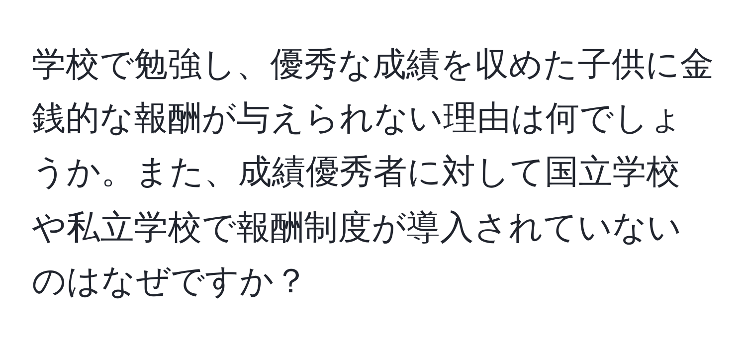 学校で勉強し、優秀な成績を収めた子供に金銭的な報酬が与えられない理由は何でしょうか。また、成績優秀者に対して国立学校や私立学校で報酬制度が導入されていないのはなぜですか？