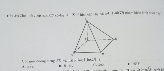 Cho hình chóp S. ABCD có đáy ABCD là hình chữ nhật và SA⊥ (ABCD) (tham khảo hình dưới đây).
Góc giữa đường thẳng SD và mặt phẳng (ABCD) là
A. widehat ASD. B. widehat DAS. C. widehat SDA. D. widehat SDC. 
tam niés trông tại. R. có c6AC=asqrt(3). canh bê