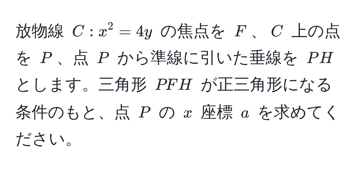 放物線 $C: x^2 = 4y$ の焦点を $F$、$C$ 上の点を $P$、点 $P$ から準線に引いた垂線を $PH$ とします。三角形 $PFH$ が正三角形になる条件のもと、点 $P$ の $x$ 座標 $a$ を求めてください。