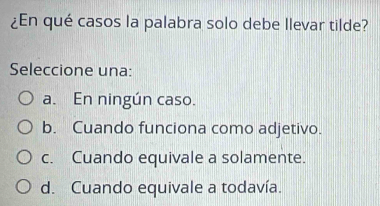 ¿En qué casos la palabra solo debe llevar tilde?
Seleccione una:
a. En ningún caso.
b. Cuando funciona como adjetivo.
c. Cuando equivale a solamente.
d. Cuando equivale a todavía.