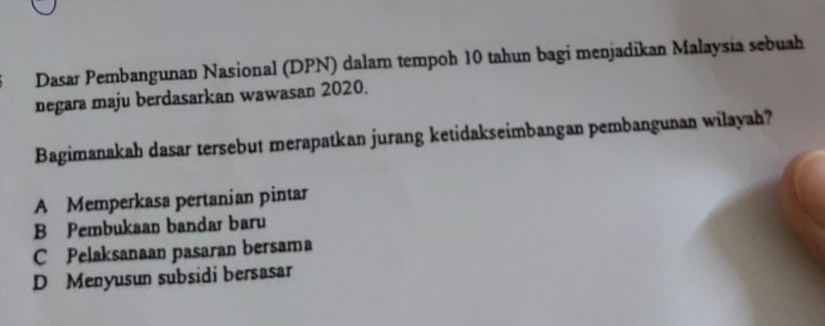 Dasar Pembangunan Nasional (DPN) dalam tempoh 10 tahun bagi menjadikan Malaysia sebuah
negara maju berdasarkan wawasan 2020.
Bagimanakah dasar tersebut merapatkan jurang ketidakseimbangan pembangunan wilayah?
A Memperkasa pertanian pintar
B Pembukaan bandar baru
C Pelaksanaan pasaran bersama
D Menyusun subsidi bersasar