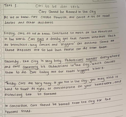Text 1. cari to be dan verb 
Cars Should be Banned in the City 
As we all know, cars create Ponation, and cause a lot oF road 
deaths and other accidents. 
Firstly, cars, as we all know, Contribute to most of the ponution 
in the world. Cars emit a deadly gas that causes innesses such 
as bronchitis, lung cancer, and `triggers' orf asthma. some of 
these innesses are so bad that people can die From them. 
secondy, the city is very busy. Pedestrians wonder everywhere 
and cars commonly hit Pedestrians in the city, which causes 
them to die. cars today are our roads biggest kivers. 
Thirdly, Cars are very noisy. If you live in the city, you may Find it 
hard to sleep at night, or concentrate on your homework, and 
especially talk to someone. 
In conciusion, cars should be banned From the city for the 
reasons listed.