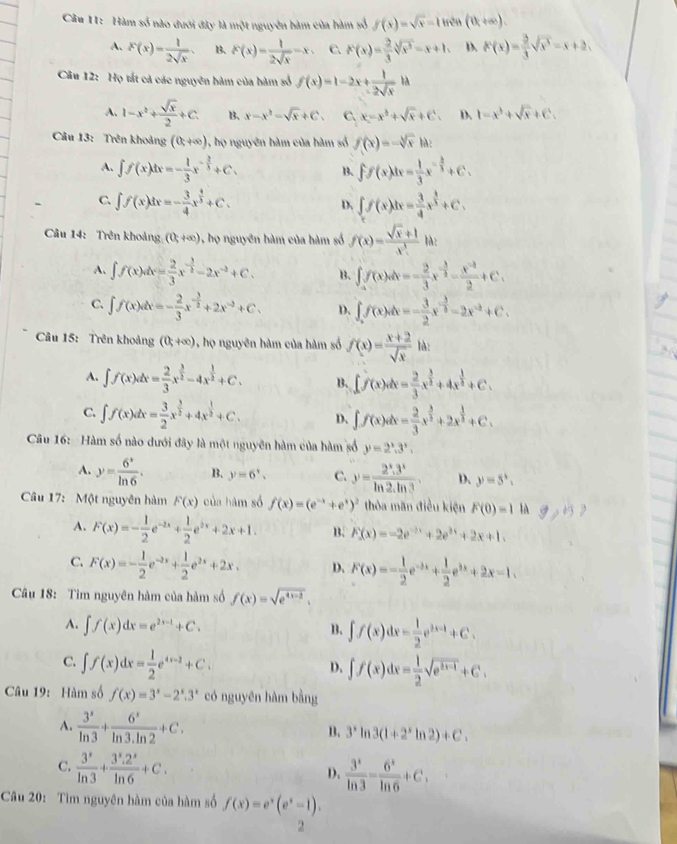 Hàm số nào đưới đây là một nguyên hàm của hàm số f(x)=sqrt(x)-1tnth(th+∈fty ).
A. F(x)= 1/2sqrt(x) . B. F(x)= 1/2sqrt(x) =x, C. F(x)= 2/3 sqrt(x^2)=x+1. D. F(x)= 2/3 sqrt(x^3)=x+2,
Câu 12: Họ tất cả các nguyên hàm của hàm số f(x)=1-2x+ 1/2sqrt(x) 1d
A. 1-x^2+ sqrt(x)/2 +C. B、 x-x^2-sqrt(x)+C. C. x=x^2+sqrt(x)+C. D、 1-x^3+sqrt(x)+C.
Câu 13: Trên khoảng (0,+∈fty ) 1, họ nguyên hàm của hàm số f(x)=-sqrt[3](x)1a
A. ∈t f(x)dx=- 1/3 x^(-frac 2)3+C. ff(x)dx= 1/3 x^(-frac 2)3+C.
B.
C. ∈t f(x)dx=- 3/4 x^(frac 4)3+C. ∈t f(x)dx= 3/4 x^(frac 3)2+C.
D.
Câu 14: Trên khoảng (0,+∈fty ) ọ nguyên hàm của hàm số f(x)= (sqrt(x)+1)/x^3  là:
A. ∈t f(x)dx= 2/3 x^(-frac 3)2-2x^(-2)+C. B. ∈t f(x)dx=- 2/3 x^(-frac 3)2-frac x^(-frac 2)2+C.
C. ∈t f(x)dx=- 2/3 x^(-frac 3)2+2x^(-2)+C. ∈t f(x)dx=- 3/2 x^(-frac 3)2-2x^(-2)+C.
D.
Câu 15: Trên khoảng (0;+∈fty ) , họ nguyên hàm của hàm số f(x)= (x+2)/sqrt(x)  là:
A. ∈t f(x)dx= 2/3 x^(frac 3)2-4x^(frac 1)2+C.
B. ∈t f(x)dx= 2/3 x^(frac 3)2+4x^(frac 1)2+C.
C. ∈t f(x)dx= 3/2 x^(frac 3)2+4x^(frac 1)2+C. D. ∈t f(x)dx= 2/3 x^(frac 3)2+2x^(frac 1)2+C.
Câu 16:  Hàm số nào dưới đây là một nguyên hàm của hàm số y=2^x.3^x.
A. y= 6^x/ln 6 . B. y=6', C. y= (2^x.3^x)/ln 2.ln 3 . D. y=5^x,
Câu 17:  Một nguyên hàm F(x) của hàm số f(x)=(e^(-x)+e^x)^2 thỏa mãn điều kiện F(0)=1 là 9,b
A. F(x)=- 1/2 e^(-2x)+ 1/2 e^(2x)+2x+1.
B. F(x)=-2e^(-3e^-3x)+2e^(3x)+
C. F(x)=- 1/2 e^(-2x)+ 1/2 e^(2x)+2x.
D. F(x)=- 1/2 e^(-3x)+ 1/2 e^(2x)+2x-1.
Câu 18: Tìm nguyên hàm của hàm số f(x)=sqrt(e^(4x-2)).
A. ∈t f(x)dx=e^(2x-1)+C.
B. ∈t f(x)dx= 1/2 e^(3x-1)+C.
C. ∈t f(x)dx= 1/2 e^(4x-2)+C.
D. ∈t f(x)dx= 1/2 sqrt(e^(2x-1))+C.
Câu 19: Hàm số f(x)=3^x-2^x.3^x có nguyên hàm bằng
A.  3^x/ln 3 + 6^x/ln 3· ln 2 +C,
B. 3^xln 3(1+2^xln 2)+C.
C.  3^x/ln 3 + (3^x.2^x)/ln 6 +C.
D.  3^x/ln 3 = 6^x/ln 6 +C,
Câu 20: Tìm nguyên hàm của hàm số f(x)=e^x(e^x-1).
2