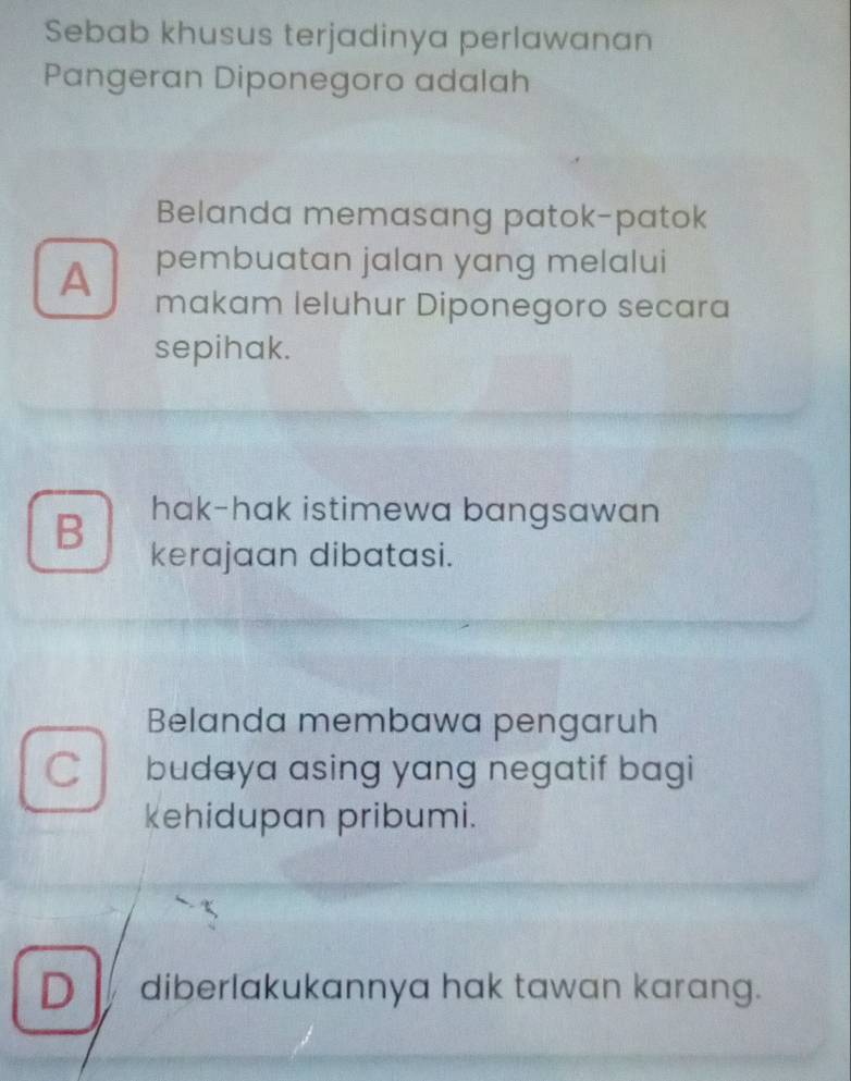 Sebab khusus terjadinya perlawanan
Pangeran Diponegoro adalah
Belanda memasang patok-patok
A pembuatan jalan yang melalui
makam leluhur Diponegoro secara
sepihak.
B hak-hak istimewa bangsawan
kerajaan dibatasi.
Belanda membawa pengaruh
budaya asing yang negatif bagi
kehidupan pribumi.
D diberlakukannya hak tawan karang.