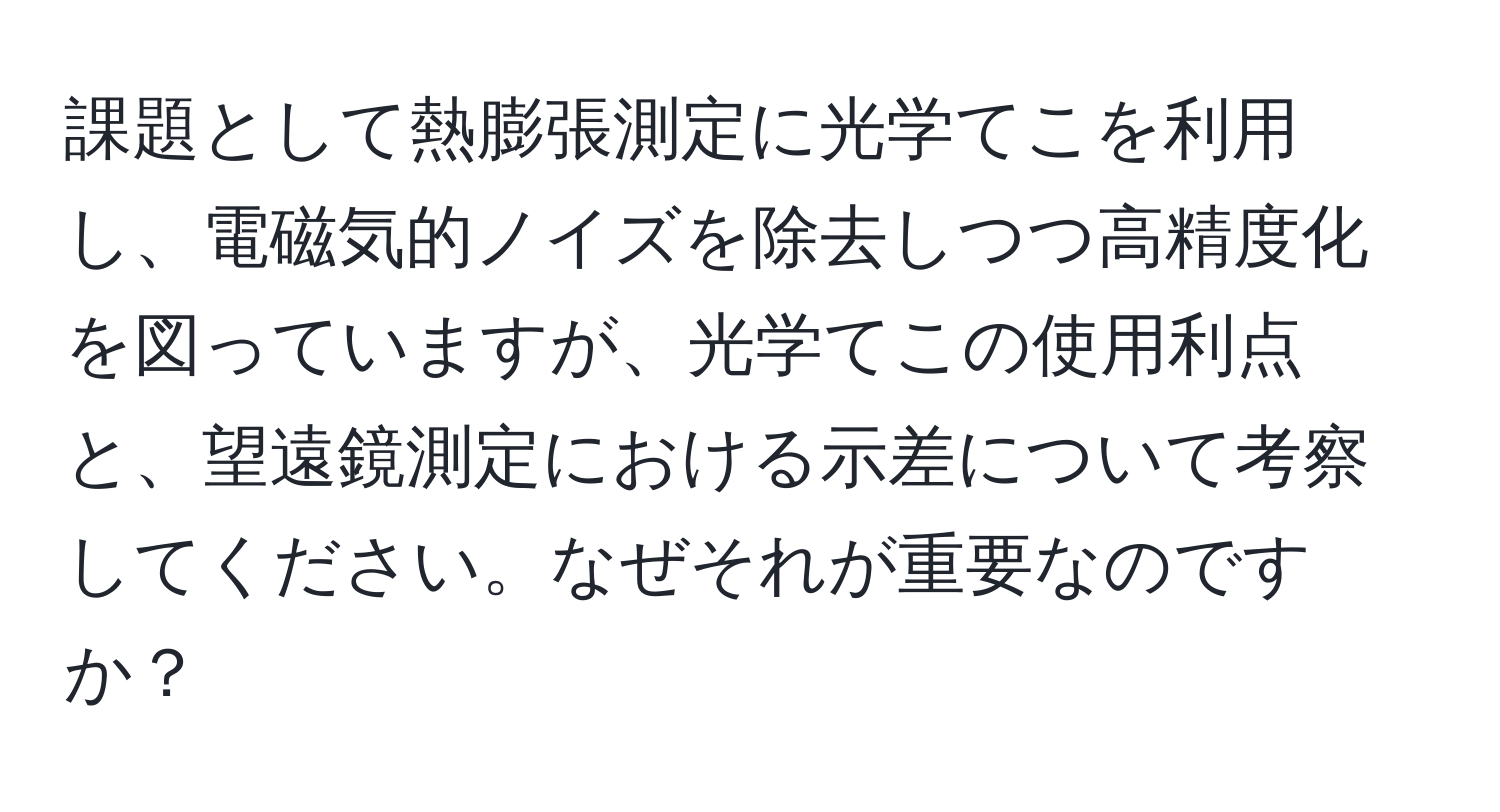 課題として熱膨張測定に光学てこを利用し、電磁気的ノイズを除去しつつ高精度化を図っていますが、光学てこの使用利点と、望遠鏡測定における示差について考察してください。なぜそれが重要なのですか？