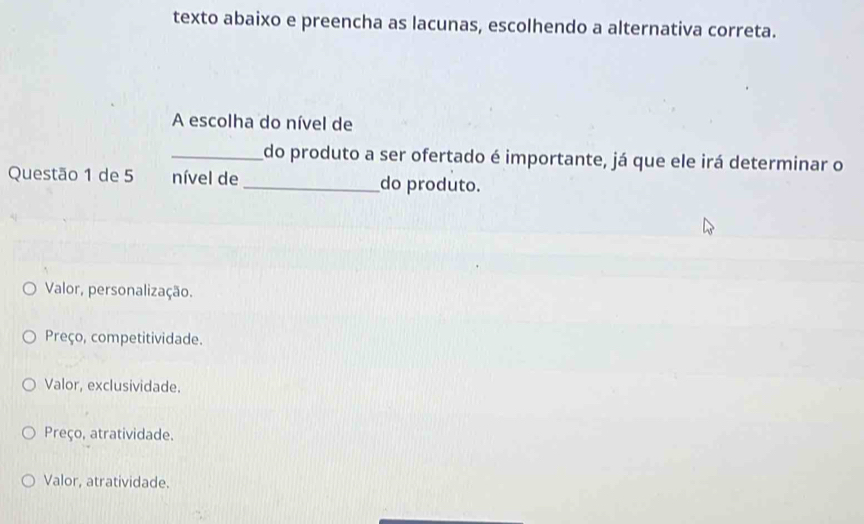 texto abaixo e preencha as lacunas, escolhendo a alternativa correta.
A escolha do nível de
_do produto a ser ofertado é importante, já que ele irá determinar o
Questão 1 de 5 nível de_ do produto.
Valor, personalização.
Preço, competitividade.
Valor, exclusividade.
Preço, atratividade.
Valor, atratividade.