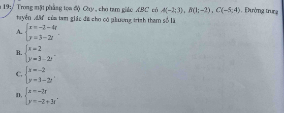 19:/ Trong mặt phẳng tọa độ Oxy , cho tam giác ABC có A(-2;3), B(1;-2), C(-5;4). Đường trung
tuyến AM của tam giác đã cho có phương trình tham số là
A. beginarrayl x=-2-4t y=3-2tendarray..
B. beginarrayl x=2 y=3-2tendarray..
C. beginarrayl x=-2 y=3-2tendarray..
D. beginarrayl x=-2t y=-2+3tendarray..