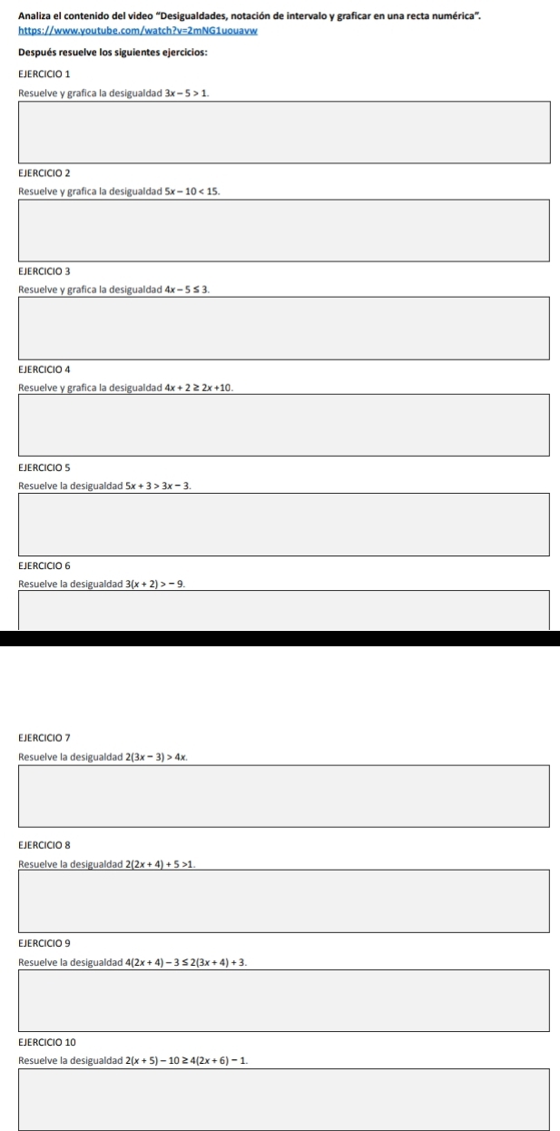 Analiza el contenido del video “Desigualdades, notación de intervalo y graficar en una recta numérica”. 
https://www.youtube.com/watch?v=2mNG1uouavw 
Después resuelve los siguientes ejercicios: 
EJERCICIO 1 
Resuelve y grafica la desigualdad 3x-5>1. 
EJERCICIo 2 
Resuelve y grafica la desigualdad 
EJERCICIO 3 
Resuelve y grafica la desigualdad 4x-5≤ 3. 
EJERCICIO 4 
Resuelve y grafica la desigualdad 4x+2≥ 2x+10. 
EJERCICIO S 
Resuelve la desigualdad 
EJERCICIO 6 
Resuelve la desigualdad 3(x+2)>-9
EJERCICIO 7 
Resuelve la desigualdad 2(3x-3)>4x
EJERCICIO 8 
Resuelve la desigualdad 2(2x+4)+5>1. 
EJERCICIO 9
4(2x+4)-3≤ 2(3x+4)+3
EJERCICIO 10 
Resuelve la desigualdad 2(x+5)-10≥ 4(2x+6)-1.