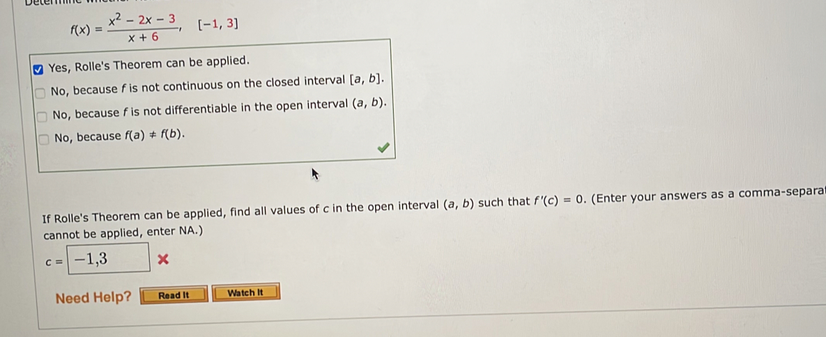 f(x)= (x^2-2x-3)/x+6 , [-1,3]
Yes, Rolle's Theorem can be applied.
No, because f is not continuous on the closed interval [a,b].
No, because f is not differentiable in the open interval (a,b).
No, because f(a)!= f(b). 
If Rolle's Theorem can be applied, find all values of c in the open interval (a,b) such that f'(c)=0. (Enter your answers as a comma-separa
cannot be applied, enter NA.)
c=-1,3*
Need Help? Read It Watch It