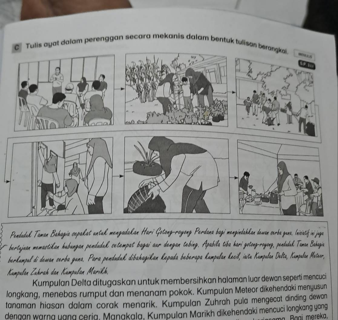 Tulis ayat dalam perenggan secara mekanis dalam bentuk tulisan berangkai. 
Penduduk Taman Bahagia sepakat untuk mengadakan Hari Gotong-royong Perdana bagi mengindahkan dewan serba guna. Inisiatif ini juga 
bertujuan memastikan hubungan penduduk setempat bagai aur dengan tebing. Apabila tiba hari gotong-royong, penduduk Taman Bahagia 
berkumpul di dewan serba guna. Para penduduk dibahagikan kepada beberapa kumpulan kecil, iaitu Kumpulan Delta, Kumpulan Meteor, 
Kumpulan Zuhrah dan Kumpulan Marikh. 
Kumpulan Delta ditugaskan untuk membersihkan halaman luar dewan seperti mencuci 
longkang, menebas rumput dan menanam pokok. Kumpulan Meteor dikehendaki menyusun 
tanaman hiasan dalam corak menarik. Kumpulan Zuhrah pula mengecat dinding dewan 
denaan warna uana ceria. Manakala. Kumpulan Marikh dikehendaki mencuci longkang yang