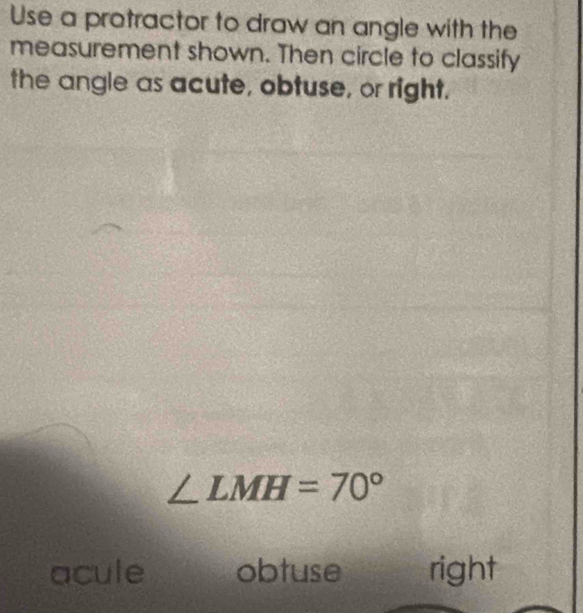 Use a protractor to draw an angle with the
measurement shown. Then circle to classify
the angle as acute, obtuse, or right.
∠ LMH=70°
acule obtuse right