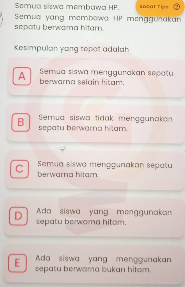 Semua siswa membawa HP. Sobat Tips
Semua yang membawa HP menggunakan
sepatu berwarna hitam.
Kesimpulan yang tepat adalah
A Semua siswa menggunakan sepatu
berwarna selain hitam.
B Semua siswa tidak menggunakan
sepatu berwarna hitam.
Semua siswa menggunakan sepatu
C berwarna hitam.
D Ada siswa yang menggunakan
sepatu berwarna hitam.
E Ada siswa yang menggunakan
sepatu berwarna bukan hitam.