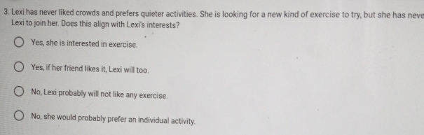 Lexi has never liked crowds and prefers quieter activities. She is looking for a new kind of exercise to try, but she has neve
Lexi to join her. Does this align with Lexi's interests?
Yes, she is interested in exercise.
Yes, if her friend likes it, Lexi will too.
No, Lexi probably will not like any exercise.
No, she would probably prefer an individual activity.