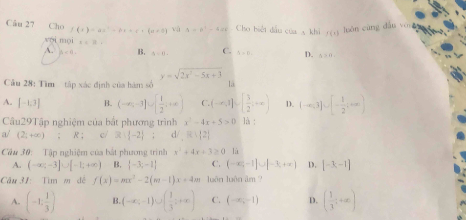 Cho f(x)=ax^2+bx+c, (a!= 0) và △ =b^2-4ac. Cho biết đấu c Oa△ khi f(x)
luôn cùng dầu yó 
yới mọi x∈ R. C. △ >0.
A. △ <0</tex>.
B. A
D. △ >0.
y=sqrt(2x^2-5x+3)
Câu 28: Tìm tập xác định của hàm số là
A. [-1;3] B. (-∈fty ,-3]∪ [ 1/2 ;+∈fty ) C. (-∈fty ,1]∪ [ 3/2 ;+∈fty ) D. (-∈fty ,3]∪ [- 1/2 ;+∈fty )
Câu29Tập nghiệm của bắt phương trình x^2-4x+5>0 là :
a/ (2;+∈fty ); R ; c/ R -2; d/ Rvee  2
Câu 30: Tập nghiệm của bất phương trình x^2+4x+3≥ 0 là
C.
A. (-∈fty ;-3]∪ [-1;+∈fty ) B.  -3;-1 (-∈fty ,-1]∪ [-3;+∈fty ) D. [-3;-1]
Câu 31: Tìm m đề f(x)=mx^2-2(m-1)x+4m luôn luôn âm ?
A. (-1: 1/3 ) (-∈fty ;-1)∪ ( 1/3 ;+∈fty ) C. (-∈fty ,-1) D. ( 1/3 ;+∈fty )
B.