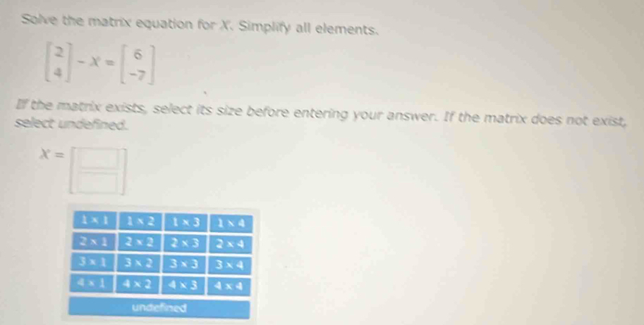 Solve the matrix equation for X. Simplify all elements.
beginbmatrix 2 4endbmatrix -X=beginbmatrix 6 -7endbmatrix
If the matrix exists, select its size before entering your answer. If the matrix does not exist,
select undefined.
x=□