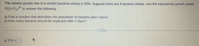 The relative growth rate of a certain bacteria colony is 20%. Suppose there are 9 bacteria initially. Use the exponential growth model
P(t)=P_0e^(kt) to answer the following. 
a) Find a function that describes the population of bacteria after t hours. 
b) How many bacteria should be expected after 2 days? 
a) P(t)=□