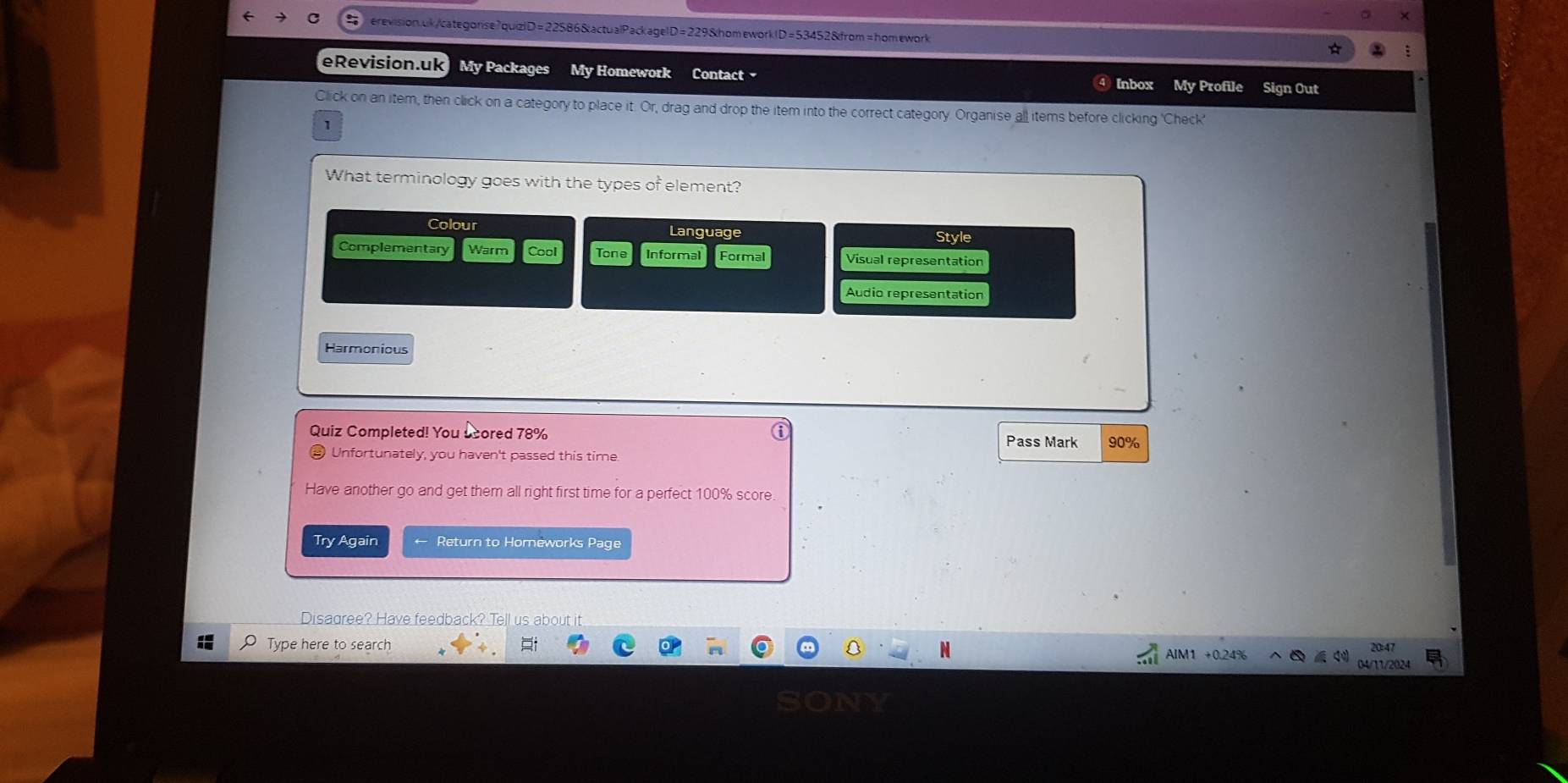 erevisionuk/categorise7quizlD=22586&actualPackagelD=229&homeworkID=53452&from=homework
eRevision.uk My Packages My Homework Contact My Profile Sign Out
Inbox
Click on an item, then click on a category to place it. Or, drag and drop the item into the correct category. Organise all items before clicking 'Check'
1
What terminology goes with the types of element?
Colour Language Style
Complementary Warm Cool Tone Informal Formal Visual representation
Audio representation
Harmonious
Quiz Completed! You scored 78% Pass Mark 90%
) Unfortunately, you haven't passed this time.
Have another go and get them all right first time for a perfect 100% score.
Try Again Return to Horneworks Page
Disagree? Have feedback? Tell us about it
Type here to search AIM1 +0.24%
04/11/2024