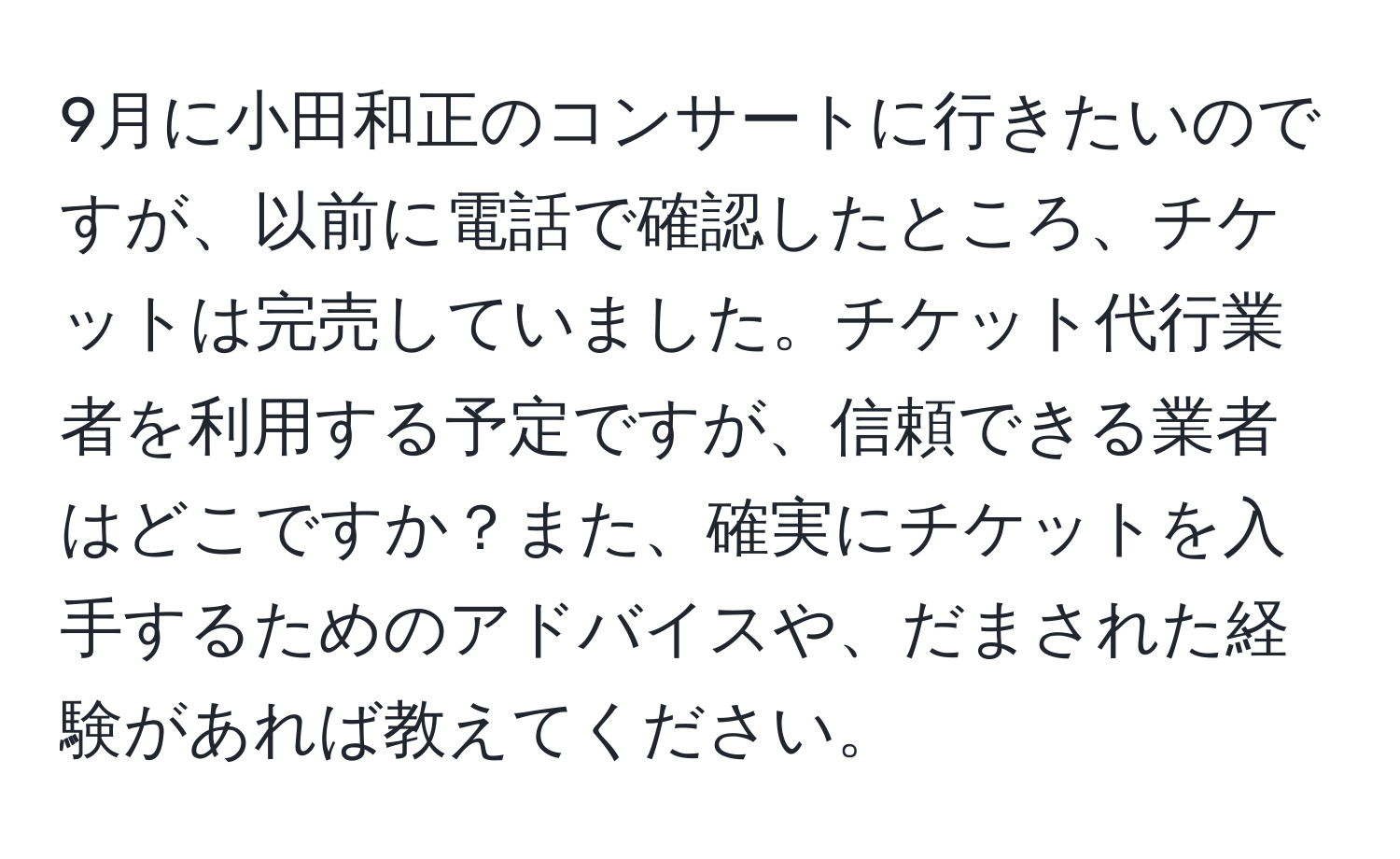 9月に小田和正のコンサートに行きたいのですが、以前に電話で確認したところ、チケットは完売していました。チケット代行業者を利用する予定ですが、信頼できる業者はどこですか？また、確実にチケットを入手するためのアドバイスや、だまされた経験があれば教えてください。