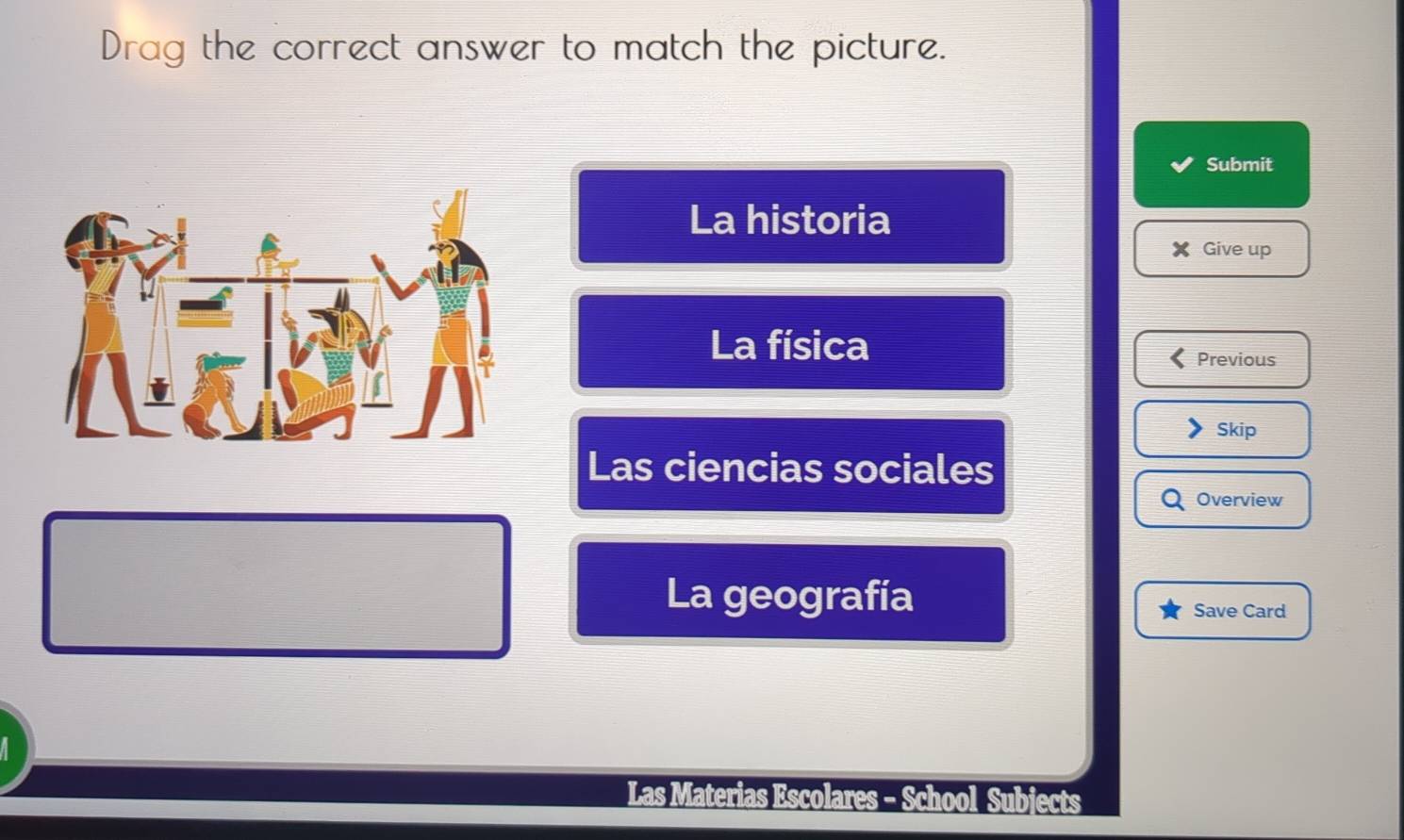 Drag the correct answer to match the picture.
Submit
La historia
Give up
La física
Previous
Skip
Las ciencias sociales
Overview
La geografía
Save Card
Las Materias Escolares - School Subjects