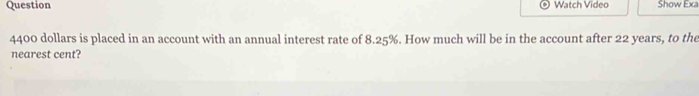 Question Watch Video Show Exa
4400 dollars is placed in an account with an annual interest rate of 8.25%. How much will be in the account after 22 years, to the 
nearest cent?