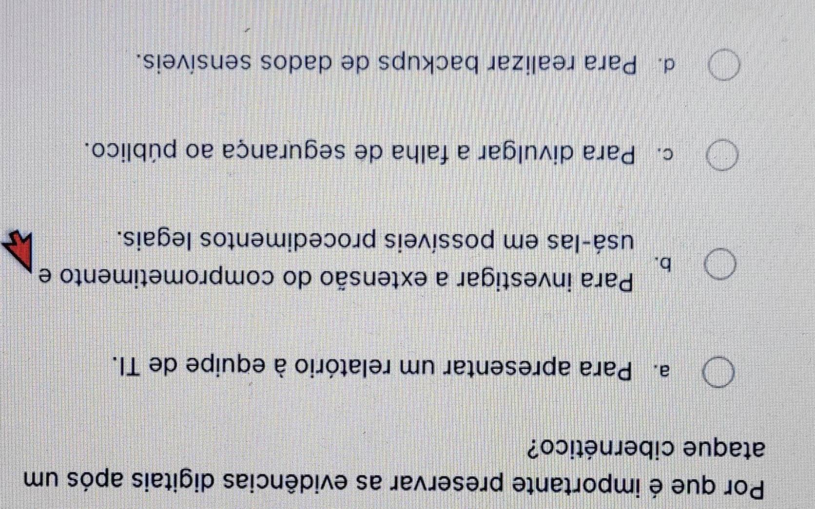 Por que é importante preservar as evidências digitais após um
ataque cibernético?
a. Para apresentar um relatório à equipe de TI.
b.
Para investigar a extensão do comprometimento e
usá-las em possíveis procedimentos legais.
c. Para divulgar a falha de segurança ao público.
d. Para realizar backups de dados sensíveis.