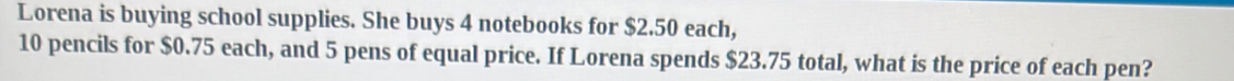 Lorena is buying school supplies. She buys 4 notebooks for $2.50 each,
10 pencils for $0.75 each, and 5 pens of equal price. If Lorena spends $23.75 total, what is the price of each pen?