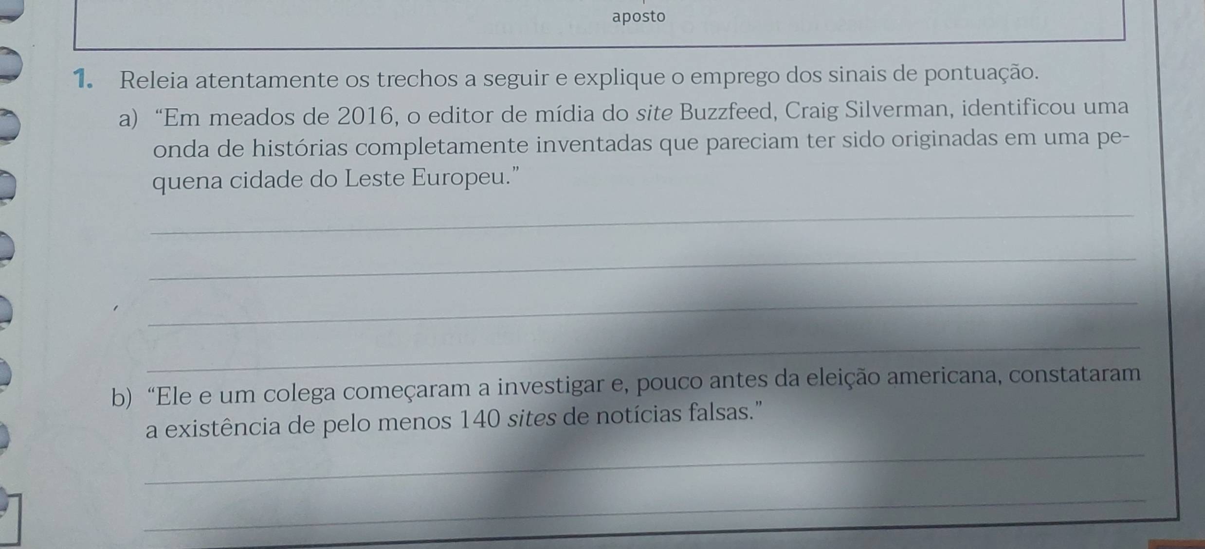 aposto 
1. Releia atentamente os trechos a seguir e explique o emprego dos sinais de pontuação. 
a) “Em meados de 2016, o editor de mídia do site Buzzfeed, Craig Silverman, identificou uma 
onda de histórias completamente inventadas que pareciam ter sido originadas em uma pe- 
quena cidade do Leste Europeu.” 
_ 
_ 
_ 
_ 
b) “Ele e um colega começaram a investigar e, pouco antes da eleição americana, constataram 
_ 
a existência de pelo menos 140 sites de notícias falsas." 
_