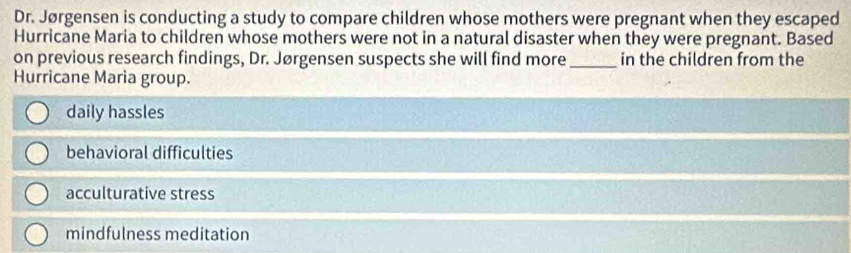 Dr. Jørgensen is conducting a study to compare children whose mothers were pregnant when they escaped
Hurricane Maria to children whose mothers were not in a natural disaster when they were pregnant. Based
on previous research findings, Dr. Jørgensen suspects she will find more _in the children from the
Hurricane Maria group.
daily hassles
behavioral difficulties
acculturative stress
mindfulness meditation