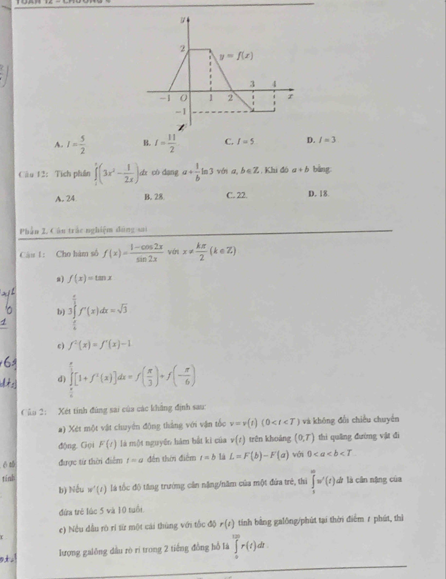 A. I= 5/2  I= 11/2  C. I=5 D. I=3
B.
Câu 12:  Tích phân ∈tlimits _1^(3(3x^2)- 1/2x )dx cò dạng a+ 1/b ln 3 với a, b∈ Z Khi đó a+b bằng:
A. 24 B. 28 C. 22. D. 18.
Phần 2, Cân trắc nghiệm đúng si
Câu 1: Cho hàm số f(x)= (1-cos 2x)/sin 2x vt vinx!=  kπ /2 (k∈ Z)
a) f(x)=tan x
b) 3∈tlimits _ π /6 ^ π /3 f'(x)dx=sqrt(3)
c) f^2(x)=f'(x)-1
d) ∈tlimits _03 endarray [1+[1+f^2(x)]dx=f( π /3 )+f(- π /6 ) □
Cáo 2:   Xét tính đúng sai của các khẳng định sau:
a) Xét một vật chuyên động thắng với vận tốc v=v(t)(0 và không đổi chiều chuyển
động. Gọi F(t) là một nguyên hàm bắt kì của v(t) trên khoảng (0,T) thi quâng đường vật đi
ē tǔ được từ thời điểm t=a đền thời điểm t=b 1à L=F(b)-F'(a) với 0
tính
b) Nếu w'(t) là tốc độ tăng trưởng cản nặng/năm của một đứa trẻ, thi ∈tlimits _5^ww'(t) dì là cân nặng của
đứa trẻ lúc 5 và 10 tuổi.
c) Nếu dầu rò rì từ một cái thùng với tốc độ r(t) tính bằng galông/phút tại thời điểm 7 phút, thì
lượng galông dầu rò ri trong 2 tiếng đồng hồ là ∈tlimits _0^(120)r(t)dt