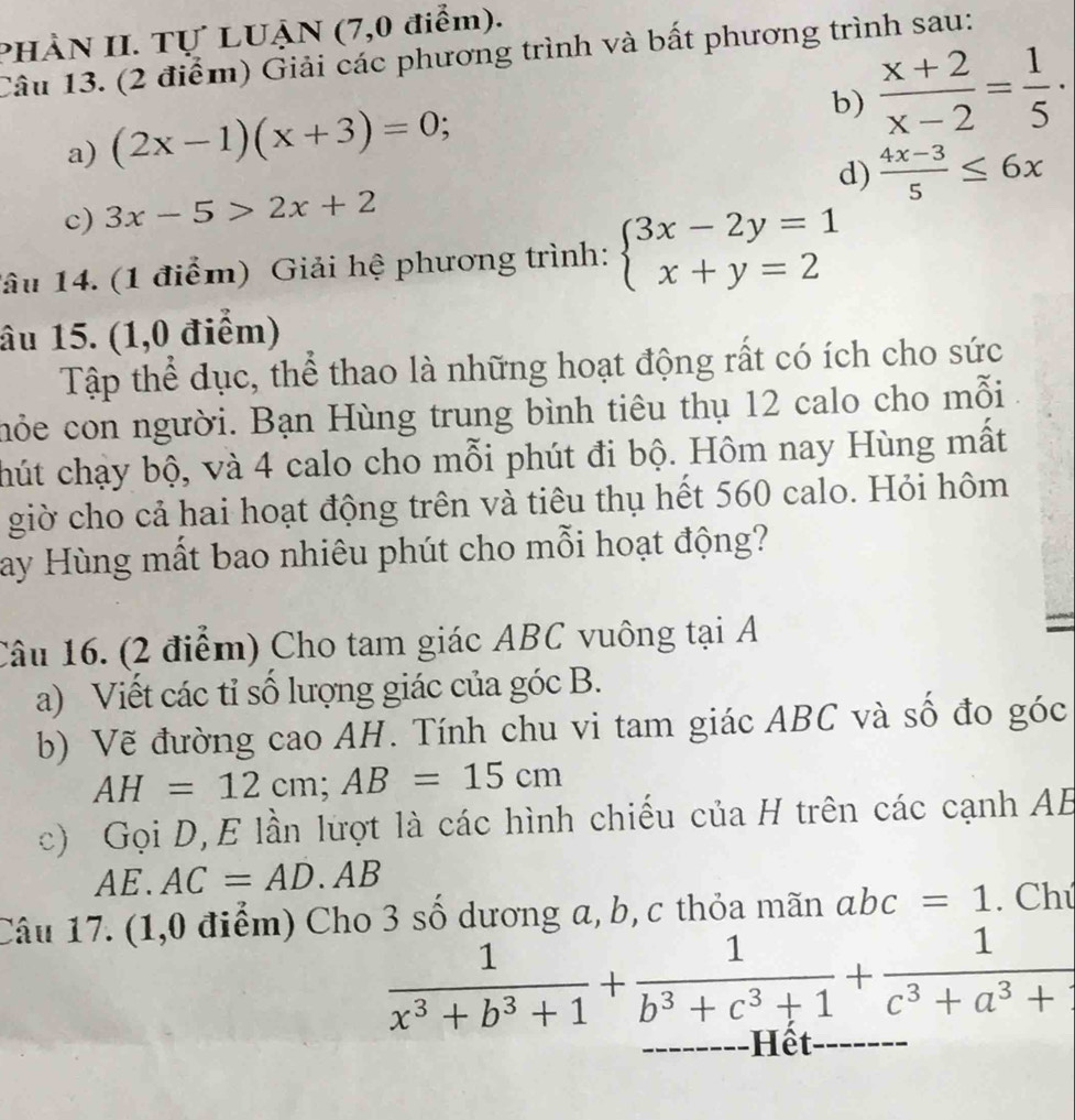 PHÀN II. Tự LUẠN (7,0 điểm). 
Câu 13. (2 điểm) Giải các phương trình và bất phương trình sau: 
a) (2x-1)(x+3)=0; 
b)  (x+2)/x-2 = 1/5 ·
d)  (4x-3)/5 ≤ 6x
c) 3x-5>2x+2
lâu 14. (1 điểm) Giải hệ phương trình: beginarrayl 3x-2y=1 x+y=2endarray.
âu 15. (1,0 điểm) 
Tập thể dục, thể thao là những hoạt động rất có ích cho sức 
nỏe con người. Bạn Hùng trung bình tiêu thụ 12 calo cho mỗi 
hút chạy bộ, và 4 calo cho mỗi phút đi bộ. Hôm nay Hùng mất 
giờ cho cả hai hoạt động trên và tiêu thụ hết 560 calo. Hỏi hôm 
ay Hùng mất bao nhiêu phút cho mỗi hoạt động? 
Câu 16. (2 điểm) Cho tam giác ABC vuông tại A =
a) Viết các tỉ số lượng giác của góc B. 
b) Vẽ đường cao AH. Tính chu vi tam giác ABC và số đo góc
AH=12cm; AB=15cm
c) Gọi D,E lần lượt là các hình chiều của H trên các cạnh AB
AE.AC=AD.AB
Câu 17. (1,0 điểm) Cho 3 số dương a, b, c thỏa mãn abc=1. Chú
 1/x^3+b^3+1 + 1/b^3+c^3+1 + 1/c^3+a^3+ 
Hết