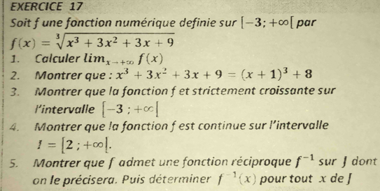 Soit f une fonction numérique definie sur [-3;+∈fty [ par
f(x)=sqrt[3](x^3+3x^2+3x+9)
1. Calculer lim_xto +∈fty f(x)
2. Montrer que : x^3+3x^2+3x+9=(x+1)^3+8
3. Montrer que la fonction f et strictement croissante sur 
l’intervalle [-3;+∈fty ]
4. Montrer que la fonction f est continue sur l’intervalle
I=[2;+∈fty [. 
5. Montrer que fadmet une fonction réciproque f^(-1)su r ʃ dont 
on le précisera. Puis déterminer f^(-1)(x) pour tout x de J