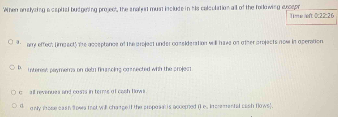 When analyzing a capital budgeting project, the analyst must include in his calculation all of the following except
Time left 0:22:26
a. any effect (impact) the acceptance of the project under consideration will have on other projects now in operation.
b. interest payments on debt financing connected with the project.
c. all revenues and costs in terms of cash flows.
d. only those cash flows that will change if the proposal is accepted (i.e., incremental cash flows).