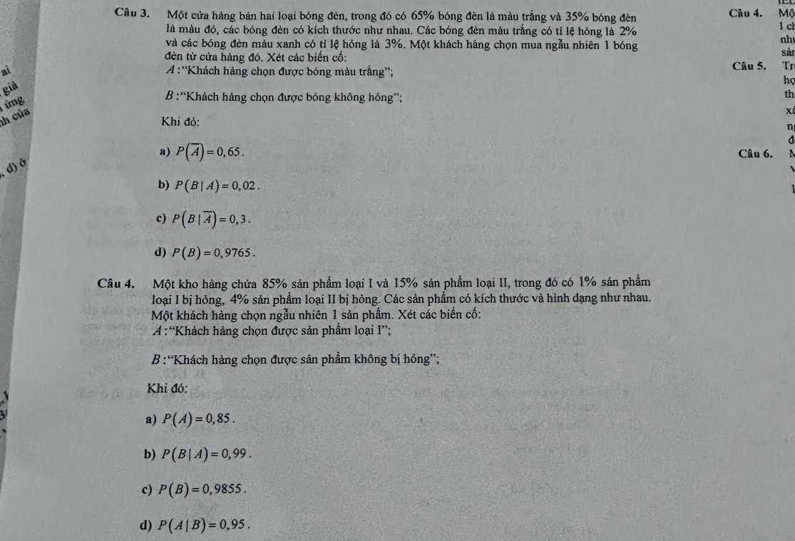 Một cửa hàng bán hai loại bóng đèn, trong đó có 65% bóng đèn là màu trắng và 35% bóng đèn Câu 4. Mộ
là màu đó, các bóng đèn có kích thước như nhau. Các bóng đèn màu trắng có tỉ lệ hỏng là 2% 1 c
và các bóng đèn màu xanh có tỉ lệ hỏng là 3%. Một khách hàng chọn mua ngẫu nhiên 1 bóng
nh
đèn từ cửa hàng đó. Xét các biến cố: sản
ai A :“Khách hàng chọn được bóng màu trắng''; Câu 5. Tr
giả
hợ
ứng
B :“Khách hàng chọn được bóng không hỏng”;
th
h của
x
Khi đỏ:
n
a) P(overline A)=0,65. Câu 6.
d) ở
b) P(B|A)=0,02.
c) P(B|overline A)=0,3.
d) P(B)=0,9765. 
Câu 4. Một kho hàng chứa 85% sản phẩm loại I và 15% sản phẩm loại II, trong đó có 1% sản phẩm
loại I bị hỏng, 4% sản phẩm loại II bị hỏng. Các sản phẩm có kích thước và hình dạng như nhau.
Một khách hàng chọn ngẫu nhiên 1 sản phẩm. Xét các biến cố:
: A :“Khách hàng chọn được sản phẩm loại I”;
B:“Khách hàng chọn được sản phẩm không bị hông”;
Khi đó:
a) P(A)=0,85.
b) P(B|A)=0,99.
c) P(B)=0,9855.
d) P(A|B)=0,95,