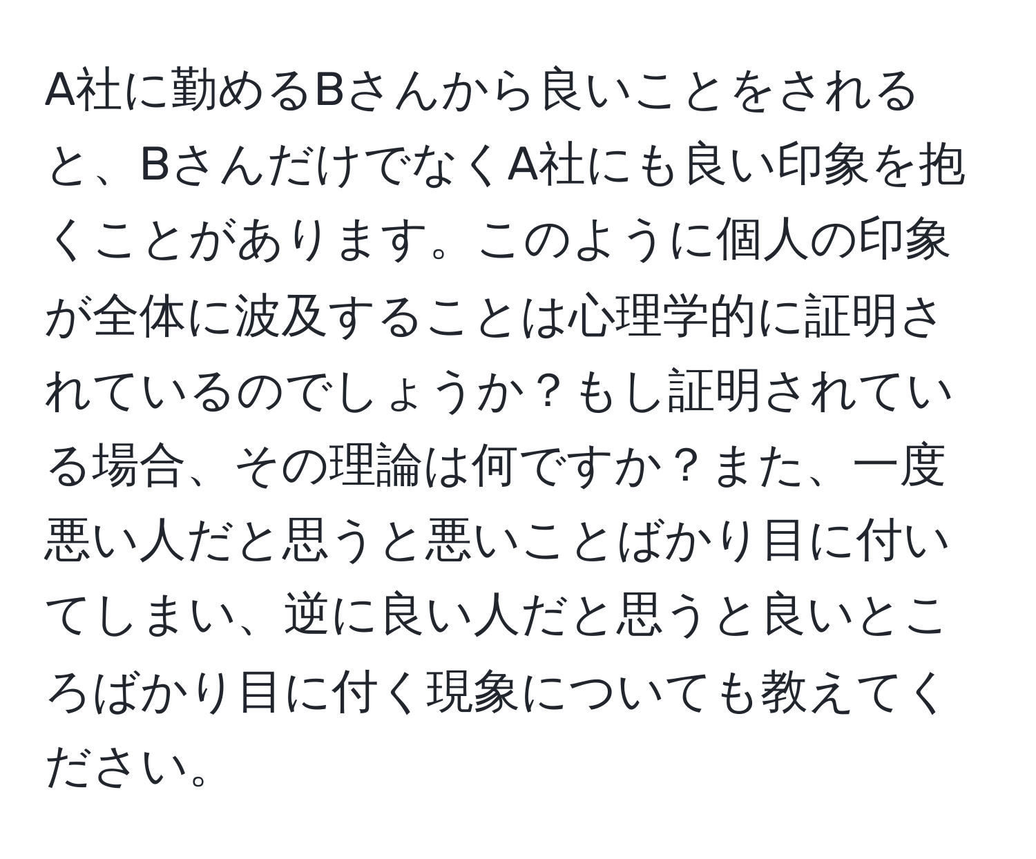 A社に勤めるBさんから良いことをされると、BさんだけでなくA社にも良い印象を抱くことがあります。このように個人の印象が全体に波及することは心理学的に証明されているのでしょうか？もし証明されている場合、その理論は何ですか？また、一度悪い人だと思うと悪いことばかり目に付いてしまい、逆に良い人だと思うと良いところばかり目に付く現象についても教えてください。