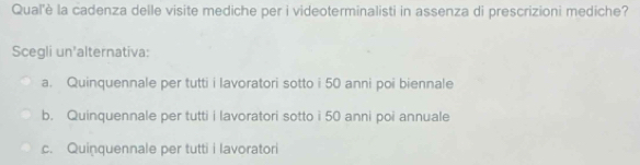 Qual'è la cadenza delle visite mediche per i videoterminalisti in assenza di prescrizioni mediche?
Scegli un'alternativa:
a. Quinquennale per tutti i lavoratori sotto i 50 anni poi biennale
b. Quinquennale per tutti i lavoratori sotto i 50 anni poi annuale
c. Quinquennale per tutti i lavoratori