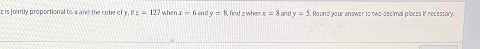 z is jointly proportional to x and the cube of y. If z=127 when x=6 and y=8 , find z when x=8 and y=5. Round your answer to two decimal places if necessary.