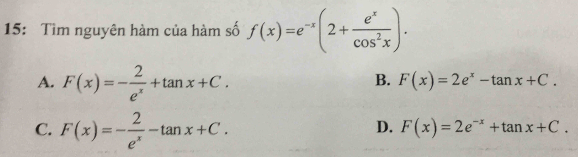 15: Tìm nguyên hàm của hàm số f(x)=e^(-x)(2+ e^x/cos^2x ).
A. F(x)=- 2/e^x +tan x+C.
B. F(x)=2e^x-tan x+C.
C. F(x)=- 2/e^x -tan x+C.
D. F(x)=2e^(-x)+tan x+C.