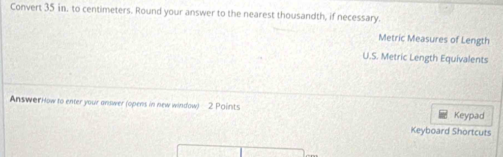 Convert 35 in. to centimeters. Round your answer to the nearest thousandth, if necessary.
Metric Measures of Length
U.S. Metric Length Equivalents
AnswerHow to enter your answer (opens in new window) 2 Points
Keypad
Keyboard Shortcuts