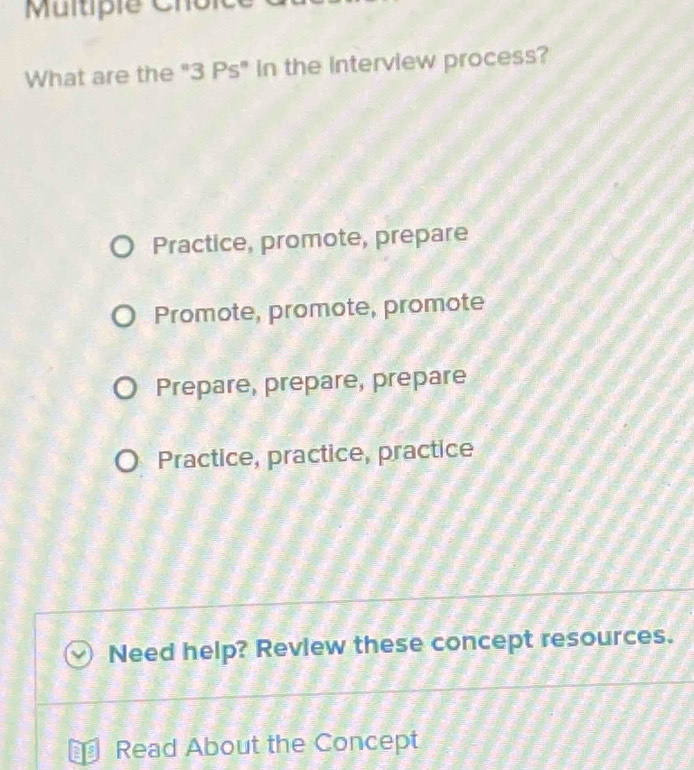 Multipie Chol
What are the "3 Ps" in the interview process?
Practice, promote, prepare
Promote, promote, promote
Prepare, prepare, prepare
Practice, practice, practice
Need help? Revlew these concept resources.
Read About the Concept